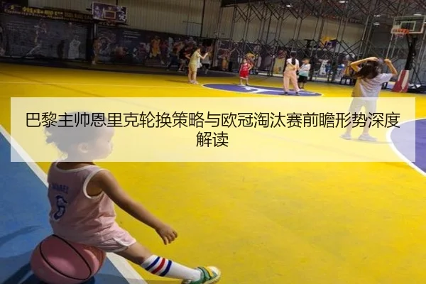 巴黎主帅恩里克轮换策略与欧冠淘汰赛前瞻形势深度解读