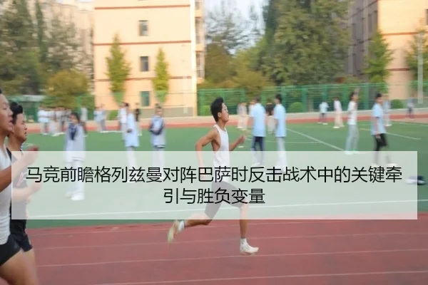 马竞前瞻格列兹曼对阵巴萨时反击战术中的关键牵引与胜负变量